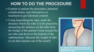 HOW TO DO THE PROCEDURE
 Explain to patient the procedure, potential
complications, and alternatives to
treatment to get informed consent
 Using hypoallergenic tape, mark the
distance which the tube is to be passed by
measuring the distance on the tube from
the bridge of the patient’s nose around the
ear lobe and down to the bottom of the
xiphisternum. Measure the length of tube
in cm that remains out of the nostril
 