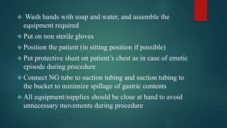 Wash hands with soap and water, and assemble the
equipment required
 Put on non sterile gloves
 Position the patient (in sitting position if possible)
 Put protective sheet on patient’s chest as in case of emetic
episode during procedure
 Connect NG tube to suction tubing and suction tubing to
the bucket to minimize spillage of gastric contents
 All equipment/supplies should be close at hand to avoid
unnecessary movements during procedure
 