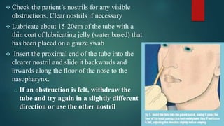  Check the patient’s nostrils for any visible
obstructions. Clear nostrils if necessary
 Lubricate about 15-20cm of the tube with a
thin coat of lubricating jelly (water based) that
has been placed on a gauze swab
 Insert the proximal end of the tube into the
clearer nostril and slide it backwards and
inwards along the floor of the nose to the
nasopharynx.
o If an obstruction is felt, withdraw the
tube and try again in a slightly different
direction or use the other nostril
 
