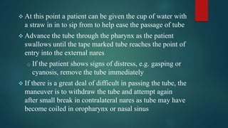  At this point a patient can be given the cup of water with
a straw in in to sip from to help ease the passage of tube
 Advance the tube through the pharynx as the patient
swallows until the tape marked tube reaches the point of
entry into the external nares
o If the patient shows signs of distress, e.g. gasping or
cyanosis, remove the tube immediately
 If there is a great deal of difficult in passing the tube, the
maneuver is to withdraw the tube and attempt again
after small break in contralateral nares as tube may have
become coiled in oropharynx or nasal sinus
 