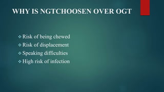 WHY IS NGTCHOOSEN OVER OGT
 Risk of being chewed
 Risk of displacement
 Speaking difficulties
 High risk of infection
 