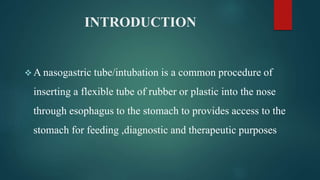 INTRODUCTION
 A nasogastric tube/intubation is a common procedure of
inserting a flexible tube of rubber or plastic into the nose
through esophagus to the stomach to provides access to the
stomach for feeding ,diagnostic and therapeutic purposes
 