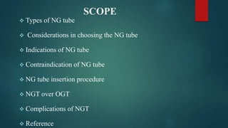 SCOPE
 Types of NG tube
 Considerations in choosing the NG tube
 Indications of NG tube
 Contraindication of NG tube
 NG tube insertion procedure
 NGT over OGT
 Complications of NGT
 Reference
 