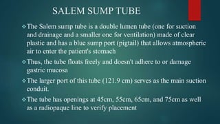 SALEM SUMP TUBE
The Salem sump tube is a double lumen tube (one for suction
and drainage and a smaller one for ventilation) made of clear
plastic and has a blue sump port (pigtail) that allows atmospheric
air to enter the patient's stomach
Thus, the tube floats freely and doesn't adhere to or damage
gastric mucosa
The larger port of this tube (121.9 cm) serves as the main suction
conduit.
The tube has openings at 45cm, 55cm, 65cm, and 75cm as well
as a radiopaque line to verify placement
 