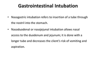 Gastrointestinal Intubation
• Nasogastric intubation refers to insertion of a tube through
the nostril into the stomach.
• Nasoduodenal or nasojejunal intubation allows nasal
access to the duodenum and jejunum; it is done with a
longer tube and decreases the client’s risk of vomiting and
aspiration.
 