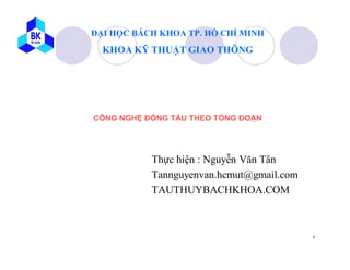ĐẠI HỌC BÁCH KHOA TP. HỒ CHÍ MINH
  KHOA KỸ THUẬT GIAO THÔNG




CÔNG NGHỆ ĐÓNG TÀU THEO TỔNG ĐOẠN




           Thực hiện : Nguyễn Văn Tân
           Tannguyenvan.hcmut@gmail.com
           TAUTHUYBACHKHOA.COM



                                          1
 