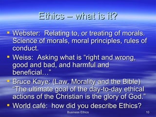 Ethics – what is it? Webster:  Relating to, or treating of morals.  Science of morals, moral principles, rules of conduct. Weiss:  Asking what is “right and wrong, good and bad, and harmful and beneficial…” Bruce Kaye: (Law, Morality and the Bible) “The ultimate goal of the day-to-day ethical actions of the Christian is the glory of God.” World café:  how did you describe Ethics? 