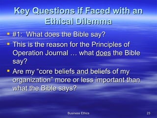 Key Questions if Faced with an Ethical Dilemma #1:  What does the Bible say? This is the reason for the Principles of Operation Journal … what  does  the Bible say?  Are my “core beliefs and beliefs of my organization” more or less important than what the Bible says? 