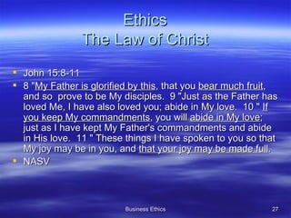Ethics The Law of Christ John 15:8-11 8 " My Father is glorified by this , that you  bear much fruit , and so  prove to be My disciples.  9 "Just as the Father has loved Me, I have also loved you; abide in My love.  10 "  If you keep My commandments , you will  abide in My love ; just as I have kept My Father's commandments and abide in His love.  11 " These things I have spoken to you so that My joy may be in you, and  that your joy may be made full .  NASV 