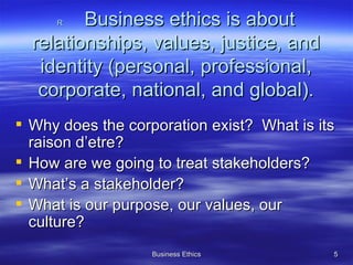R  Business ethics is about relationships, values, justice, and identity (personal, professional, corporate, national, and global). Why does the corporation exist?  What is its raison d’etre? How are we going to treat stakeholders? What’s a stakeholder? What is our purpose, our values, our culture? 