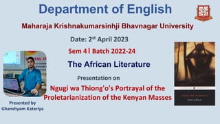Maharaja Krishnakumarsinhji Bhavnagar University
Department of English
Date: 2st April 2023
Sem 4। Batch 2022-24
Presentation on
Ngugi wa Thiong'o's Portrayal of the
Proletarianization of the Kenyan Masses
The African Literature
Presented by
Ghanshyam Katariya
 