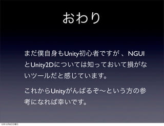 おわり
まだ僕自身もUnity初心者ですが 、NGUI
とUnity2Dについては知っておいて損がな
いツールだと感じています。
これからUnityがんばるぞ∼という方の参
考になれば幸いです。

13年12月8日日曜日

 