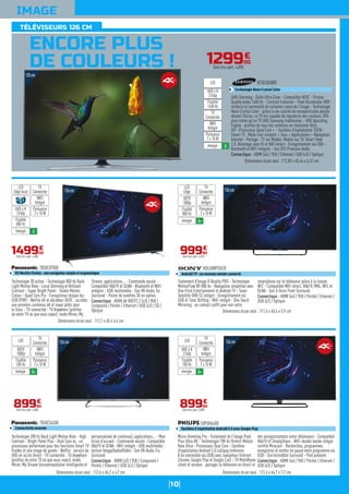 10
IMAGE
ENCORE PLUS
DE COULEURS !
126cm
Technologie 3D active - Technologie 800 Hz Back
Light Motion Rate - Local Dimming et Brilliant
Contrast - Super Bright Panel - Studio Master
Colour - Quad Core Pro - Enregistreur disque dur
USB (PVR) - Netflix 4K et décodeur HEVC : accédez
aux premiers contenus 4K et soyez prêts pour
le futur - TV connectée : TV Anywhere (profitez
de votre TV où que vous soyez), mode Miroir, My
Stream, applications... - Commande vocale -
Compatible HbbTV et DLNA - Bluetooth et WiFi
intégrés - USB multimédia - Son VR-Audio Tru
Surround - Paires de lunettes 3D en option.
Connectique : HDMI 4K HDCP2.2 (x3) / YUV /
Composite / Péritel / Ethernet / USB (x3) / SD /
Optique
TX50CX700E
OS Mozilla Firefox : une navigation simple et ergonomique
Dimensions écran seul : 112,1 x 65 x 4,6 cm
149900
€
Dont éco-part. 4,00€
WIFI
Intégré
Puissance
2 x 10 W
TV
Connectée
LED
Edge local
énergie A
UHD 4 K
2160p
Fluidité
800 Hz
126cm
Traitement d'image X-Reality PRO - Technologie
MotionFlow XR 800 Hz - Navigation simplifiée avec
One-Flick Entertainment et Androïd TV - Tuner
Satellite DVB-S2 intégré - Enregistrement via
USB et Time Shifting - WiFi intégré - One Touch
Mirroring : un contact suffit pour voir votre
smartphone sur le téléviseur grâce à la liaison
NFC - Compatible WiFi direct, HbbTV, MHL, NFC et
DLNA - Son S-force Front Surround.
Connectique : HDMI (x4) / YUV / Péritel / Ethernet /
USB (x2) / Optique
KDL50W755CB
Androïd TV : un nouveau monde connecté
Dimensions écran seul : 111,6 x 65,4 x 5,9 cm
99990
€
Dont éco-part. 4,01€
WIFI
Intégré
Puissance
2 x 10 W
TV
Connectée
LED
Edge
énergie A+
HDTV
1080p
Fluidité
800 Hz
126cm
Technologie 200 Hz Back Light Motion Rate - High
Contrast - Bright Panel Plus - Dual Core x4 : un
processeur performant pour des fonctions Smart TV
fluides et une image de pointe - Netflix : service de
VOD en accès direct - TV connectée : TV Anywhere
(profitez de votre TV où que vous soyez), mode
Miroir, My Stream (recommandation intelligente et
personnalisée de contenus), applications... - Mon
écran d'accueil - Commande vocale - Compatible
HbbTV et DLNA - WiFi intégré - USB multimédia :
lecture Image/Audio/Vidéo - Son VR-Audio Tru
Surround.
Connectique : HDMI (x3) / YUV / Composite /
Péritel / Ethernet / USB (x2) / Optique
TX50CS620E
Connectivité avancée
Dimensions écran seul : 112,6 x 65,2 x 4,7 cm
89990
€
Dont éco-part. 4,00€
WIFI
Intégré
Puissance
2 x 10 W
TV
ConnectéeLED
énergie A+
HDTV
1080p
Fluidité
200 Hz
126cm
Micro-Dimming Pro - Traitement de l'image Pixel
Plus Ultra HD - Technologie 700 Hz Perfect Motion
Rate Ultra - Processeur Dual Core - Système
d'exploitation Androïd 5.0 Lollipop (mémoire
8 Go extensible via USB) avec navigateur Internet
Chrome, Google Play et Google Cast - TV MultiRoom
client et serveur : partager la télévision en direct et
des enregistrements entre téléviseurs - Compatible
HbbTV et SimplyShare - WiFi double bande intégré
certifié Miracast - Recherchez, programmez,
enregistrez et mettez en pause votre programme via
USB - Son Incredible Surround - Pied pivotant.
Connectique : HDMI (x4) / YUV / Péritel / Ethernet /
USB (x3) / Optique
50PUH6400
Système d'exploitation Androïd 5.0 avec Google Play
Dimensions écran seul : 112,4 x 64,7 x 7,7 cm
89990
€
Dont éco-part. 4,00€
WIFI
Intégré
Puissance
2 x 10 W
TV
ConnectéeLED
énergie A+
UHD 4 K
2160p
Fluidité
700 Hz
129900
€
Dont éco-part. 4,00€
125cm
TÉLÉVISEURS 126 CM
UHD-Dimming - Dalle Ultra Clear - Compatible HEVC - Picture
Quality Index 1400 Hz - Contrast Enhancer - Peek Illuminator HDR :
renforce la luminosité de certaines zones de l'image - Technologie
Nano Crystal Color : grâce à une couche de nanoparticules placée
devant l'écran, ce TV est capable de reproduire des couleurs 20%
plus riches qu'un TV UHD Samsung traditionnel - UHD Upscaling
Engine : profitez de tous vos contenus en résolution Ultra
HD - Processeur Quad Core + - Système d'exploitation TIZEN -
Smart TV : Mode Foot complet + Jeux + Applications + Navigateur
Internet - Partage : TV sur Mobile, Mobile sur TV, Smart View
2.0, Allumage sans fil et WiFi direct - Enregistrement via USB -
Bluetooth et WiFi intégrés - Son DTS Premium Audio.
Connectique : HDMI (x4) / YUV / Ethernet / USB (x3) / Optique
UE50JU6800
Technologie Nano Crystal Color
Dimensions écran seul : 112,89 x 65,44 x 6,32 cm
WIFI
Intégré
Puissance
2 x 10 W
TV
Connectée
LED
énergie A
UHD 4 K
2160p
Fluidité
1400 Hz
 