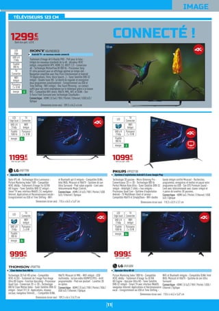 11
IMAGE
CONNECTÉ !
123cm
Dalle IPS 4K - Technologie Ultra Luminance -
Picture Mastering Index 1500 - Compatible
HEVC 4K60p - Traitement d'image Tru ULTRA
HD Engine - Tuner Satellite DVB-S2 intégré -
Smart TV avec interface WebOS 2.0, navigateur
Internet, Applications et Reconnaissance vocale -
Enregistrement via USB et Time Shifting - WiFi
et Bluetooth apt-X intégrés - Compatible DLNA,
Intel WiDi, Miracast et HbbTV - Système de son
Ultra Surround - Pied ruban argenté - Livré avec
télécommande Magic Control.
Connectique : HDMI 2.0 (x3) / YUV / Péritel / USB
(x3) / Ethernet / Optique
49UF778V
Upscaler Ultra HD 4K
Dimensions écran seul : 110,4 x 64,5 x 5,67 cm
119900
€
Dont éco-part. 4,00€
WIFI
Intégré
Puissance
2 x 10 W
TV
Connectée
LED
Edge local
énergie A+
UHD 4 K
2160p
Fluidité
1500 Hz
Technologie 3D passive - Micro-Dimming Pro -
Convertisseur 2D => 3D - Technologie 800 Hz
Perfect Motion Rate Ultra - Tuner Satellite DVB-S2
intégré - Ambilight 2 côtés + hue intégrés -
Processeur Quad Core - Système d'exploitation
Androïd - TV MultiRoom client et serveur -
Compatible HbbTV et SimplyShare - WiFi double
bande intégré certifié Miracast - Recherchez,
programmez, enregistrez et mettez en pause votre
programme via USB - Son DTS Premium Sound -
Livré avec télécommande avec clavier intégré et
4 paires de lunettes 3D passives.
Connectique : HDMI (x4) / Péritel / Ethernet / USB
(x3) / Optique
49PUS7100
Système d'exploitation Androïd 5.0 avec Google Play
Dimensions écran seul : 110,3 x 63,9 x 3,7 cm
123cm
109900
€
Dont éco-part. 4,00€
WIFI
Intégré
Puissance
2 x 10 W
TV
ConnectéeLED
énergie A
UHD 4 K
2160p
Fluidité
800 Hz
124cm
Technologie 3D Full HD active - Compatible
HEVC-H.265 - Traitement de l'image Pure Image
Ultra HD Engine - Fonction Upscaling - Processeur
Quad Core - Conversion 2D => 3D - Technologie
800 Hz Clear Motion Index - Tuner Satellite DVB-S2
intégré - Smart TV 2.0 : Applications, réseaux
sociaux, navigateur Internet... - Compatible DLNA,
HbbTV, Miracast et MHL - WiFi intégré - USB
multimédia : lecture vidéo HD/MP3/JPEG - Arrêt
programmable - Pied non pivotant - Lunettes 3D
en option.
Connectique : HDMI 2.0 (x4) / YUV / Péritel / VGA /
USB (x3) / Ethernet / Optique
49UA7706
Clear Motion Rate 800 Hz
Dimensions écran seul : 109,2 x 64 x 3 (4,7) cm
99990
€
Dont éco-part. 4,01€
WIFI
Intégré
Puissance
2 x 8 W
TV
ConnectéeLED
énergie A+
UHD 4 K
2160p
Fluidité
800 Hz
123cm
Picture Mastering Index 1000 Hz - Compatible
HEVC 4K60p - Traitement d'image Tru ULTRA
HD Engine - Upscaler Ultra HD - Tuner Satellite
DVB-S2 intégré - Smart TV avec interface WebOS,
navigateur Internet, Applications et Reconnaissance
vocal - Enregistrement via USB et Time Shifting -
WiFi et Bluetooth intégrés - Compatible DLNA, Intel
WiDi, Miracast et HbbTV - Système de son Ultra
Surround.
Connectique : HDMI 2.0 (x2) / YUV / Péritel / USB /
Ethernet / Optique
49UF680V
Upscaler Ultra HD 4K
Dimensions écran seul : 110,4 x 64,5 x 5,67 cm
99990
€
Dont éco-part. 4,00€
WIFI
Intégré
Puissance
2 x 10 W
TV
Connectée
LED
Edge local
énergie A+
UHD 4 K
2160p
Fluidité
1000 Hz
129900
€
Dont éco-part. 4,01€
Traitement d'image 4K X-Reality PRO - Prêt pour le futur :
intègre les nouveaux standards de la 4K : décodeur HEVC
intégré, compatibilité VP9, HDMI 2.0, HDCP 2.2) - Conversion
4K - Technologie MotionFlow XR 800 Hz - Processeur Sony
X1 ultra puissant pour un affichage optimal en temps réel -
Navigation simplifiée avec One-Flick Entertainment et Androïd
TV (Applications, films, Voice Search...) - Tuner Satellite DVB-S2
intégré - Double tuner HD : la liberté de regarder et enregistrer
deux programmes simultanément - Enregistrement via USB et
Time Shifting - WiFi intégré - One Touch Mirroring : un contact
suffit pour voir votre smartphone sur le téléviseur grâce à la liaison
NFC - Compatible WiFi direct, HbbTV, MHL, NFC et DLNA - Son
S-Force Front Surround avec technologie ClearAudio+.
Connectique : HDMI 2.0 (x4) / YUV / Péritel / Ethernet / USB (x3) /
Optique
KD49X8305CB
Androïd TV : un nouveau monde connecté
Dimensions écran seul : 109,3 x 64,3 x 6 cm
WIFI
Intégré
Puissance
2 x 10 W
TV
Connectée
LED
Edge
énergie A
UHD 4 K
2160p
Fluidité
800 Hz
TÉLÉVISEURS 123 CM
Ambilight
123cm
 