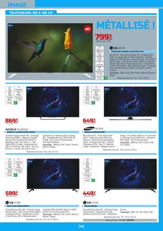 14
IMAGE
MÉTALLISÉ !108cm
108cm
Traitement d'image X-Reality PRO - Technologie
MotionFlow XR 800 Hz - Navigation simplifiée
avec One-Flick Entertainment et Androïd TV
(Applications, films, Voice Search...) - Tuner
Satellite DVB-S2 intégré - Enregistrement via
USB et Time Shifting - WiFi intégré - One Touch
Mirroring : un contact suffit pour voir votre
smartphone sur le téléviseur grâce à la liaison
NFC - Compatible WiFi direct, HbbTV, MHL, NFC
et DLNA - Son S-Force Front Surround avec
technologie ClearAudio+.
Connectique : HDMI (x4) / YUV / Péritel / Ethernet /
USB (x2) / Optique
KDL43W755CB
Androïd TV : un nouveau monde connecté
Dimensions écran seul : 96,2 x 56,5 x 5,9 cm
86990
€
Dont éco-part. 4,01€
WIFI
Intégré
Puissance
2 x 10 W
TV
Connectée
LED
Edge
énergie A+
HDTV
1080p
Fluidité
800 Hz
109cm
Micro Dimming Pro - Picture Quality Index
400 Hz - Gestion des couleurs Wide Color
Enhancer - Traitement de l'image HyperReal
Engine - Processeur Quad Core + - Système
d'exploitation TIZEN - Smart TV : Mode Foot
complet + Applications + Navigateur Internet -
Partage : TV sur Mobile, Mobile sur TV, Smart View
2.0, Allumage sans fil et WiFi direct - Bluetooth et
WiFi intégrés - Son DTS Premium Audio.
Connectique : HDMI (x3) / YUV / Ethernet / USB
(x2) / Optique
UE43J5500
Système d'exploitation TIZEN
Dimensions écran seul : 96,29 x 56,13 x 6,69 cm
64990
€
Dont éco-part. 2,00€
WIFI
Intégré
Puissance
2 x 10 W
TV
Connectée
LED
Edge
énergie A+
HDTV
1080p
Fluidité
400 Hz
Existe en 123 cm : 49LF5400 à 599,90 €.
Dimensions écran seul : 97,1 x 57,5 x 5,87 cm
79990
€
Dont éco-part. 2,00€
Dalle IPS 4K - Picture Mastering Index 700 - Compatible HEVC
4K60p : le standard vidéo de dernière génération - Traitement
d'image Tru ULTRA HD Engine - Upscaler Ultra HD - Tuner Satellite
DVB-S2 intégré - Smart TV avec interface WebOS 2.0, navigateur
Internet, Applications et Reconnaissance vocal - Enregistrement
via USB et Time Shifting - WiFi et Bluetooth intégrés - Compatible
DLNA, Intel WiDi, Miracast et HbbTV - Système de son Ultra
Surround.
Connectique : HDMI 2.0 (x2) / YUV / Péritel / USB (x2) / Ethernet /
Optique
43UF690V
Finition métal champagne avec dos blanc ivoire
Dimensions écran seul : 97,1 x 57,5 x 5,87 cm
LED
Edge local
WIFI
Intégré
Puissance
2 x 5 W
TV
Connectée
énergie A
UHD 4 K
2160p
Fluidité
700 Hz
Dimensions écran seul : 96,1 x 56,7 x 5,55 cm
106cm
Picture Mastering Index 400 - Traitement d'image
Triple XD Engine - Smart TV avec interface NetCast
et navigateur Internet - Enregistrement via USB
et Time Shifting - WiFi et Bluetooth intégrés -
Compatible DLNA, Intel WiDi, Miracast et HbbTV -
Système de son Virtual Surround Plus.
Connectique : HDMI (x3) / YUV / Péritel / USB (x3) /
Ethernet / Optique
42LF5800
Smart TV avec interface NetCast
59990
€
Dont éco-part. 2,00€
WIFI
Intégré
Puissance
2 x 10 W
TV
Connectée
LED
Direct
énergie A+
HDTV
1080p
Fluidité
400 Hz
108cm
Picture Mastering Index 300 - Traitement d'image
Triple XD Engine - Enregistrement via USB -
Système de son Virtual Surround - Amplification
des Voix.
Connectique : HDMI (x2) / YUV / Péritel / USB
43LF5400
Design métallique
44990
€
Dont éco-part. 2,00€
Puissance
2 x 5 W
LED
Edge
énergie A++
HDTV
1080p
Fluidité
300 Hz
TÉLÉVISEURS 109 À 106 CM
 