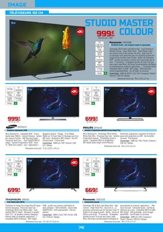 16
TÉLÉVISEURS 102 CM
IMAGE
STUDIO MASTER
COLOUR
101cm
Micro Dimming Pro - Compatible HEVC - Picture
Quality Index 1000 Hz - Contrast Enhancer - Gestion
des couleurs PurColor - UHD Upscaling Engine -
Processeur Quad Core + - Tuner Satellite DVB-S2
intégré - Système d'exploitation TIZEN - Smart
TV : Mode Foot complet + Jeux + Applications +
Navigateur Internet - Partage : TV sur Mobile,
Mobile sur TV, Smart View 2.0, Allumage sans fil et
WiFi direct - Bluetooth et WiFi intégrés - Son DTS
Premium Audio - Finition silver.
Connectique : HDMI (x4) / YUV / Ethernet / USB
(x3) / Optique
UE40JU6410
Système d'exploitation TIZEN
Dimensions écran seul : 91,43 x 53,07 x 4,95 cm
99990
€
Dont éco-part. 2,00€
WIFI
Intégré
Puissance
2 x 10 W
TV
ConnectéeLED Edge
énergie A
UHD 4 K
2160p
Fluidité
1000 Hz
102cm
Micro-Dimming Pro - Technologie 700 Hz Perfect
Motion Rate Ultra - Processeur Dual Core - Système
d'exploitation Androïd - TV MultiRoom client et
serveur - Compatible HbbTV et SimplyShare -
WiFi double bande intégré certifié Miracast -
Recherchez, programmez, enregistrez et mettez en
pause votre programme via USB - Son Incredible
Surround - Pied pivotant.
Connectique : HDMI (x4) / YUV / Péritel / Ethernet /
USB (x3) / Optique
40PUH6400
Système d'exploitation Androïd 5.0 avec Google Play
Dimensions écran seul : 90,4 x 52,6 x 8,3 cm
69990
€
Dont éco-part. 2,00€
WIFI
Intégré
Puissance
2 x 10 W
TV
ConnectéeLED
énergie A+
UHD 4 K
2160p
Fluidité
700 Hz
101cm
Traitement de l'image Pure Image Ultra HD Engine -
Fonction Upscaling - Processeur Quad Core -
Technologie 200 Hz Clear Motion Index - Tuner
Satellite DVB-S2 intégré - Découvrez la nouvelle
Smart TV.2 : de nouveaux contenus (navigateur
Internet, vidéo à la demande, applications...) -
Compatible HbbTV et Miracast - WiFi intégré -
DLNA : accédez aux contenus multimédias de
votre ordinateur - USB multimédia : lecture vidéo
HD/MP3/JPEG - Arrêt programmable - Pied non
pivotant.
Connectique : HDMI 2.0 (x4) / YUV / Péritel / USB
(x3) / Ethernet / Optique
40UA6406
Clear Motion Index 200 Hz
Dimensions écran seul : 93 x 56,5 x7,9 (4,6) cm
69990
€
Dont éco-part. 4,01€
WIFI
Intégré
Puissance
2 x 8 W
TV
ConnectéeLED
énergie A
UHD 4 K
2160p
Fluidité
200 Hz
100cm
Technologie 200 Hz Back Light Motion Rate - High
Contrast - Bright Panel Plus - Dual Core x4 : un
processeur performant pour des fonctions Smart TV
fluides et une image de pointe - Netflix : service de
VOD en accès direct - TV connectée : TV Anywhere
(profitez de votre TV où que vous soyez), mode
Miroir, My Stream (recommandation intelligente et
personnalisée de contenus), applications... - Mon
écran d'accueil - Commande vocale : contrôle du
téléviseur par la voix - Compatible HbbTV et DLNA -
WiFi intégré - USB multimédia : lecture Image/
Audio/Vidéo - Son VR-Audio Tru Surround.
Connectique : HDMI (x3) / YUV / Composite /
Péritel / Ethernet / USB (x2) / Optique
TX40CS620E
Connectivité avancée
Dimensions écran seul : 90,4 x 51,8 x 4,7 cm
66990
€
Dont éco-part. 2,00€
WIFI
Intégré
Puissance
2 x 10 W
TV
ConnectéeLED
énergie A+
HDTV
1080p
Fluidité
200 Hz
100cm
99990
€
Dont éco-part. 2,00€
Technologie 200 Hz Back Light Motion Rate - Local Dimming et
Brilliant Contrast - Super Bright Panel - Studio Master Colour :
des couleurs vives et des nuances très fines - Quad Core Pro :
un processeur ultra performant pour une restitution parfaite des
images 4K des fonctions Smart fluides - Netflix 4K et décodeur
HEVC : accédez aux premiers contenus 4K et soyez prêts pour le
futur - TV connectée : TV Anywhere (profitez de votre TV où que
vous soyez), mode Miroir, My Stream (recommandation intelligente
et personnalisée de contenus), applications... - Commande vocale -
Compatible HbbTV et DLNA - WiFi intégré - USB multimédia :
lecture Image/Audio/Vidéo - Son VR-Audio Tru Surround.
Connectique : HDMI 4K HDCP2.2 (x3) / YUV / Composite / Péritel /
Ethernet / USB (x3) / Optique
TX40CX680E
OS Mozilla Firefox : une navigation simple et ergonomique
Dimensions écran seul : 90,4 x 51,8 x 4,7 cm
WIFI
Intégré
Puissance
2 x 10 W
TV
Connectée
LED
Edge local
énergie A
UHD 4 K
2160p
Fluidité
200 Hz
 