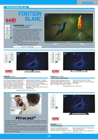 17
TÉLÉVISEURS 102 CM
IMAGE
FINITION
BLANC
102cm
Micro-Dimming - Traitement de l'image Pixel Plus
HD - Technologie 200 Hz Perfect Motion Rate -
Processeur Dual Core - Système d'exploitation
Androïd 5.0 Lollipop (mémoire 8 Go extensible via
USB) avec navigateur Internet Chrome, Google
Play et Google Cast - TV MultiRoom client et
serveur : partager la télévision en direct et des
enregistrements entre téléviseurs - Compatible
HbbTV et SimplyShare - WiFi double bande intégré
certifié Miracast - Recherchez, programmez,
enregistrez et mettez en pause votre programme via
USB - Son Incredible Surround.
Connectique : HDMI (x4) / YUV / Péritel / Ethernet /
USB (x3) / Optique
40PFH5500
Système d'exploitation Androïd 5.0 avec Google Play
Dimensions écran seul : 91,8 x 53,1 x 6,4 cm
59990
€
Dont éco-part. 2,00€
WIFI
Intégré
Puissance
2 x 10 W
TV
ConnectéeLED
énergie A+
HDTV
1080p
Fluidité
200 Hz
102cm
Traitement d'image Clear Resolution Enhancer -
Technologie MotionFlow XR 100 Hz - Smart TV :
accédez à Youtube ou Netflix - Enregistrement via
USB et Time Shifting - WiFi intégré - Compatible
WiFi direct, HbbTV et DLNA - Son S-Master.
Connectique : HDMI (x2) / YUV / Péritel / Ethernet /
USB / Optique
KDL40R550CB
Smart TV : accédez à Youtube ou NetFlix
Dimensions écran seul : 92,4 x 54,6 x 6,5 cm
52990
€
Dont éco-part. 2,00€
WIFI
Intégré
Puissance
2 x 5 W
TV
Connectée
LED
Edge
énergie A+
HDTV
1080p
Fluidité
100 Hz
102cm
Traitement de l'image Digital Crystal Clear -
Technologie 100 Hz Perfect Motion Rate -
Recherchez, programmez, enregistrez et mettez en
pause votre programme via USB - Technologie Clear
Sound - Pied non pivotant.
Connectique : HDMI (x2) / Péritel / USB / Optique
40PFH4100
100 Hz Perfect Motion Rate
Dimensions écran seul : 91,8 x 53,1 x 7,7 cm
39990
€
Dont éco-part. 2,00€
Puissance
2 x 8 W
LED
énergie A+
HDTV
1080p
Fluidité
100 Hz
44990
€
Dont éco-part. 1,00€
Existe en noir : 40VLE5520BG.
Technologie Picture Perfection Rate 200 Hz - Processeur vidéo Digi
900 - Tuner Satellite DVB-S2 intégré compatible FRANSAT : profitez
de la TNT gratuite dans toutes les zones d'ombre en limitant
les câbles et les télécommandes - USB Recording : enregistrez
vos programmes sur un disque dur externe via USB - Blocage
parental - Traitement du son DTS TruSurround : pour un son
immersif et englobant, des basses renforcées et des voix claires -
Fonction AVL : variations de volume nivelées lors des publicités
ou changements de chaîne - Mode hôtel avec clonage - Pied non
rotatif - Finition blanc.
Connectique : HDMI (x3) / VGA / Péritel / USB (x2) / Optique
40VLE5520WG
Tuner satellite compatible FRANSAT
Dimensions écran seul : 92,4 x 56,1 x4,5 cm
Puissance
2 x 10 W
LED
énergie A
HDTV
1080p
Fluidité
200 Hz
Miracast®
Les fonctions Miracast®
, reposent sur la connectivité Wi-Fi Direct intégrée aux appareils
compatibles : la source et le diffuseur sont connectés sans ﬁl directement l’un à l’autre
sans passer par un routeur.
Miracast®
permetalorsparexempled’afﬁcherlavidéoluedepuisunetablettemultimédia
ou un smartphone sur une TV ou encore d’afﬁcher sur une tablette ou un smartphone les
signauxd’unechaîneprovenantdelaTV.Larésolutiondetransmissionpeutthéoriquement
atteindre les 1920 x 1200 pixels.
102cm
 