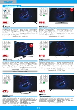 18
IMAGE
80cm
Existe en 101 cm : UE43J6300 à 799,90 €.
Micro Dimming Pro - Picture Quality Index 800 Hz -
Auto Depth Enhancer : donne une profondeur
inédite à vos images - Gestion des couleurs Wide
Color Enhancer - Traitement de l'image HyperReal
Engine - Processeur Quad Core + - Système
d'exploitation TIZEN - Smart TV : Mode Foot
complet + Applications + Navigateur Internet -
Partage : TV sur Mobile, Mobile sur TV, Smart View
2.0, Allumage sans fil et WiFi direct - Bluetooth et
WiFi intégrés - Son DTS Premium Audio.
Connectique : HDMI (x4) / YUV / Ethernet / USB
(x3) / Optique
UE32J6300
Système d'exploitation TIZEN
Dimensions écran seul : 73,03 x 42,82 x 7,94 cm
59990
€
Dont éco-part. 1,00€
WIFI
Intégré
Puissance
2 x 10 W
TV
Connectée
LED
Edge
énergie A
HDTV
1080p
Fluidité
800 Hz
80cm
Traitement d'image X-Reality PRO : analyse et
purifie l'image. Il affiche des détails plus précis
et plus réalistes - Technologie MotionFlow XR
200 Hz - Tuner Satellite DVB-S2 intégré - One-Flick
Entertainment : naviguez simplement de la TV à
votre contenu personnel en passant par du contenu
internet - Enregistrement via USB et Time Shifting -
WiFi intégré - Compatible WiFi direct, HbbTV, MHL
et DLNA - One Touch Mirroring : un contact suffit
pour voir votre smartphone sur le téléviseur grâce
à la liaison NFC - Son S-Force Front Surround -
Technologie ClearAudio+.
Connectique : HDMI (x4) / YUV / Péritel / Ethernet /
USB (x2) / Optique
KDL32W705CB
MotionFlow XR 200 Hz
Dimensions écran seul : 73,8 x 43,5 x 5,9 (1,6) cm
54990
€
Dont éco-part. 2,00€
WIFI
Intégré
Puissance
2 x 5 W
TV
Connectée
LED
Edge
énergie A
HDTV
1080p
Fluidité
200 Hz
80cm
Micro-Dimming - Traitement de l'image Pixel
Precise HD - Technologie 500 Hz Perfect Motion
Rate - Processeur Dual Core - Ambilight 2 côtés +
hue intégrés - TV MultiRoom client et serveur -
Compatible HbbTV et SimplyShare - WiFi double
bande intégré certifié Miracast - Recherchez,
programmez, enregistrez et mettez en pause votre
programme via USB - Son Incredible Surround -
Livré avec télécommande avec clavier intégré.
Connectique : HDMI (x4) / YUV / Péritel / Ethernet /
USB (x3) / Optique
32PFH6500
Système d'exploitation Androïd 5.0 avec Google Play
Dimensions écran seul : 72,7 x 42,5 x 6,4 cm
59990
€
Dont éco-part. 1,00€
WIFI
Intégré
Puissance
2 x 10 W
TV
ConnectéeLED
énergie A+
HDTV
1080p
Fluidité
500 Hz
Technologie 100 Hz Back Light Motion Rate - High
Contrast : des contrastes intenses, des noirs
profonds et des blancs lumineux - Bright Panel
Plus: une luminosité éblouissante - Netflix :
grâce à ce service de VOD en accès direct, profitez
simplement de films er séries en Full HD - TV
connectée : mode Miroir, Applications... - Mon
écran d'accueil - Compatible HbbTV et DLNA - WiFi
intégré - USB multimédia : lecture Image/Audio/
Vidéo - Son V-Audio.
Connectique : HDMI (x2) / YUV / Composite /
Péritel / Ethernet / USB / Optique
TX32CS600E
Connectivité avancée
Dimensions écran seul : 73,3 x 43,6 x 5,9 cm
80cm
49990
€
Dont éco-part. 1,00€
WIFI
Intégré
Puissance
2 x 10 W
TV
ConnectéeLED
énergie A
HDTV
1080p
Fluidité
100 Hz
80cm
Picture Mastering Index 400 - Traitement d'image
Triple XD Engine - Smart TV avec interface NetCast
et navigateur Internet - Enregistrement via USB
et Time Shifting - WiFi et Bluetooth intégrés -
Compatible DLNA, Intel WiDi, Miracast et HbbTV -
Système de son Virtual Surround Plus.
Connectique : HDMI (x3) / YUV / Péritel / USB (x3) /
Ethernet / Optique
32LF5800
Smart TV avec interface NetCast
Dimensions écran seul : 73,2 x 43,1 x 5,55 cm
44990
€
Dont éco-part. 1,00€
Fluidité
400 Hz
WIFI
Intégré
Puissance
2 x 10 W
TV
Connectée
LED
Direct
énergie A
HDTV
1080p
Picture Mastering Index 900 - Convertisseur 2D =>
3D - Fonction Dual Play - Traitement d'image
Triple XD Engine - Tuner Satellite DVB-S2 intégré -
Smart TV avec interface WebOS 2.0, navigateur
Internet, Applications et Reconnaissance vocal -
Enregistrement via USB et Time Shifting - WiFi et
Bluetooth apt-X intégrés - Compatible DLNA, Intel
WiDi, Miracast et HbbTV - Système de son Virtual
Surround Plus - Livré avec 2 paires de lunettes 3D.
Connectique : HDMI (x3) / YUV / Péritel / USB (x3) /
Ethernet / Optique
32LF650V
Technologie 3D passive
Dimensions écran seul : 73,1 x 43,7 x 5,45 cm
80cm
59990
€
Dont éco-part. 1,00€
WIFI
Intégré
Puissance
2 x 10 W
TV
Connectée
LED
Direct
énergie A
HDTV
1080p
Fluidité
900 Hz
TÉLÉVISEURS 80 CM
Ambilight
Incurvé
 