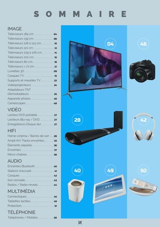 2
IMAGE
Téléviseurs 164 cm . . . . . . . . . . . . . . . 04
Téléviseurs 139 cm . . . . . . . . . . . . . . . 06
Téléviseurs 126 à 123 cm. . . . . . . . . . 10
Téléviseurs 121 cm. . . . . . . . . . . . . . . . .12
Téléviseurs 109 à 106 cm . . . . . . . . . 14
Téléviseurs 102 cm . . . . . . . . . . . . . . . 16
Téléviseurs 80 cm . . . . . . . . . . . . . . . . 18
Téléviseurs < 71 cm . . . . . . . . . . . . . . . .21
Lunettes 3D. . . . . . . . . . . . . . . . . . . . . . . 09
Casques TV. . . . . . . . . . . . . . . . . . . . . . . .15
Supports et meubles TV . . . . . . . . . . 22
Vidéoprojecteurs . . . . . . . . . . . . . . . . . 24
Adaptateurs TNT
Démodulateurs . . . . . . . . . . . . . . . . . . . 25
Appareils photos. . . . . . . . . . . . . . . . . . 46
Caméscopes . . . . . . . . . . . . . . . . . . . . . 48
VIDÉO
Lecteur DVD portable . . . . . . . . . . . . 27
Lecteurs Blu-ray / DVD. . . . . . . . . . . 27
Enregistreurs Disque dur. . . . . . . . . . 27
HIFI
Home-cinéma / Barres de son . . . 28
Ampli AV/ Packs enceintes . . . . . . . 33
Éléments séparés. . . . . . . . . . . . . . . . . 36
Enceintes . . . . . . . . . . . . . . . . . . . . . . . . . 37
Micro-chaînes . . . . . . . . . . . . . . . . . . . . 38
AUDIO
Enceintes Bluetooth . . . . . . . . . . . . . . 40
Stations d’accueil . . . . . . . . . . . . . . . . . .41
Casques . . . . . . . . . . . . . . . . . . . . . . . . . . 42
Son nomade. . . . . . . . . . . . . . . . . . . . . . 43
Radios / Radio-réveils . . . . . . . . . . . . 44
MULTIMÉDIA
Connectiques. . . . . . . . . . . . . . . . . . . . . 45
Tablettes tactiles. . . . . . . . . . . . . . . . . . 49
Protection. . . . . . . . . . . . . . . . . . . . . . . . . .51
TÉLÉPHONIE
Téléphones / Mobiles . . . . . . . . . . . . 50
S O M M A I R E
42
40
04
28
49
46
50
 