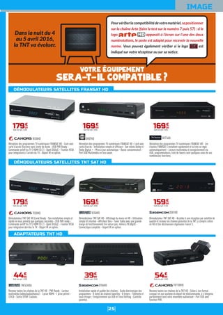 25
DÉMODULATEURS SATELLITES FRANSAT HD
DÉMODULATEURS SATELLITES TNT SAT HD
ADAPTATEURS TNT HD
IMAGE
Installation rapide et guidée des chaînes - Guide électronique des
programmes - 8 listes de chaînes favorites - 8 timers - Télétexte et
sous-titrage - Enregistrement via USB et Time Shifting - Contrôle
parental.
DT84HD
3999
€
Dont éco-part. 0,04€
Démodulateur TNT SAT HD - Affichage du menu en HD - Utilisation
simple et intuitive - Afficheur bleu - Tuner fiable avec une grande
marge de fonctionnement (ne sature pas, même à 98 dBµV) -
Connectique complète - Deport IR en option.
VEGAHD
16900
€
Dont éco-part. 0,05€
Réception des programmes TV numériques FRANSAT HD - Livré avec
carte d'accès - Installation simple et efficace - Son stéréo Dolby et
Dolby Digital + - Mise à jour automatique - Basse consommation -
Port USB Multimédia en face avant.
OR07HD
16900
€
Dont éco-part. 0,05€
Recevez toutes les chaînes de la TNT HD - Grâce à son format
compact et son système de déport de télécommande, il s'intégrera
parfaitement dans votre ensemble audiovisuel - Port USB avec
fonction PVR.
TVT100HD
5400
€
Dont éco-part. 0,05€
Démodulateur TNT SAT HD - Accédez à une réception par satellite de
qualité et recevez les chaines gratuites de la TNT, y compris celles
en HD et les déclinaisons régionales France 3.
DS81HD
15900
€
Dont éco-part. 0,16€
Réception des programmes TV numériques FRANSAT HD - Les
chaines FRANSAT s’installent rapidement et la liste se règle
automatiquement - Lecture multimédia et enregistrement via
USB, programmateurs, liste de favoris sont quelques-unes de ses
nombreuses fonctions.
SRT7405
16900
€
Dont éco-part. 0,05€
Recevez toutes les chaînes de la TNT HD - PVR Ready - Lecteur
multimédia (vidéo/audio/photos) - 1 prise HDMI - 1 prise péritel -
3 RCA - Sortie SPDIF Coaxiale.
TNT63HDU
4400
€
Dont éco-part. 0,05€
Démodulateur TNT SAT HD Canal Ready - Son installation simple et
rapide ne vous prendra que quelques secondes - USB PVR ready -
Commande on/off du TV ( HDMI CEC ) - Open DiSEqC - Fixation VESA
pour intégration derrière le TV - Déport IR en option.
TEOXHD
17900
€
Dont éco-part. 0,05€
Réception des programmes TV numériques FRANSAT HD - Livré avec
carte d’accès Viaccess sans limite de durée - USB PVR Ready -
Commande on/off du TV ( HDMI CEC ) - Open DiSEqC - Fixation VESA
pour intégration à l'arrière du TV - Déport IR en option.
VEOXHD
17900
€
Dont éco-part. 0,05€
Dans la nuit du 4
au 5 avril 2016,
la TNT va évoluer.
Pourvériﬁerlacompatibilitédevotrematériel,sepositionner
sur la chaîne Arte (faire le test sur le numéro 7 puis 57) : si le
logo apparaît à l’écran sur l’une des deux
numérotations, le poste est adapté pour recevoir la nouvelle
norme. Vous pouvez également vériﬁer si le logo est
indiqué sur votre récepteur ou sur sa notice.
Votre équipement
sera-t-il compatible ?
 