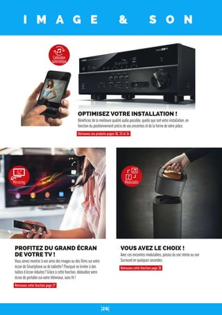 26
I M A G E & S O N
VOUS AVEZ LE CHOIX !
Aveccesenceintesmodulables,passezdusonstéréoauson
Surroundenquelquessecondes.
Retrouvez cette fonction page 30
PROFITEZ DU GRAND ÉCRAN
DE VOTRE TV !
Vousaimezmontreràvosamisdesimagesoudesﬁlmssurvotre
écrandeSmartphoneoudetablette?Pourquoiselimiteràdes
taillesd’écranréduites?Grâceàcettefonction,dédoublezvotre
écrandeportablesurvotretéléviseur,sansﬁl!
Retrouvez cette fonction page 27
Mirroring
Calibration
automatique
Modulable
OPTIMISEZ VOTRE INSTALLATION !
Bénéﬁciezdelameilleurequalitéaudiopossible,quellequesoitvotreinstallation,en
fonctiondupositionnementprécisdevosenceintesetdelaformedevotrepièce.
Retrouvez ces produits pages 30, 33 et 34
 
