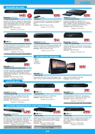 27
LECTEUR DVD PORTABLE
VIDÉO
Mirroring
Lecture Blu-ray 3D / DVD / CD - Accédez à plus de 250 applications
dont Youtube et Facebook - Compatible DLNA - Port USB Host
(vidéo).
Connectique : HDMI / USB / Ethernet / Coaxiale
BDJ5500
Design incurvé
Dimensions : 32,7 x 9,2 x 30,1 cm
10990
€
Dont éco-part. 0,30€
Lecture Blu-ray 3D / DVD / CD - Conversion 2D => 3D -
Suréchantillonnage HDMI 1080p - USB multimédia - Compatible
DLNA - TV SideView : contrôle via smartphone avancé - Technologie
Super Quick Start - Convertisseur audio 192 kHz / 24 bits.
Connectique : HDMI / USB / Ethernet / Coaxiale
BDPS4500B
Accès à Sony Entertainment Network
Dimensions : 23 x 3,9 x 19,4 cm
10990
€
Dont éco-part. 0,18€
Existe en non connecté et sans option 3D : BP250 à 79,99 €.
Lecture Blu-ray 3D / DVD / CD - Fonction Deep Colour - LG Smart
TV : profitez d'applications et de jeux de qualité sur grand écran -
Compatible DLNA - Port USB Host (vidéo).
Connectique : HDMI / USB / Ethernet / Coaxiale
BP450
PrivateSoundMode:transformezvotreSmartphoneencasquesansfil
Dimensions : 27 x 4,3 x 19,5 cm
9999
€
Dont éco-part. 0,30€
Lecture Blu-ray 3D / DVD / CD - Amélioration de l'image Deep Colour
et x.v. Color - Suréchantillonnage HDMI 1080p - USB multimédia
compatible disque dur externe - WiFi ready (dongle en option) -
Compatible DLNA - Appli MyRemote : transformez votre smartphone
en télécommande.
Connectique : HDMI / USB / Ethernet / Coaxiale
BDP2180
SimplyShare pour regarder sans fil toutes vos vidéos
Dimensions : 31 x 4 x 20,3 cm
8999
€
Dont éco-part. 0,30€
Lecture Blu-ray / DVD / CD - Suréchantillonnage HDMI 1080p - USB
multimédia - Compatible DLNA - Technologie Super Quick Start.
Connectique : HDMI / USB / Ethernet / Coaxiale
BDPS1500B
Accès à Sony Entertainment Network
Dimensions : 23 x 3,9 x 19,4 cm
9499
€
Dont éco-part. 0,18€
Lecture Blu-ray 3D / DVD / CD - Conversion 2D =>3D avec contrôle
des effets 3D - WiFi Ready (dongle en option) - Port USB compatible
disque dur externe.
Connectique : HDMI / USB / Ethernet
DMPBDT165EF
Connecté : VOD + Internet@TV (Apps)
Dimensions : 24,5 x 3,85 x 17,5 cm
8999
€
Dont éco-part. 0,30€
Existe avec suréchantillonnage HDMI 1080p : DVP2880 à 49,99 €.
Compatible DivX Ultra / MP3 / WMA / JPEG - Mode Progressive
Scan - Fonction Screen Fit - Convertisseur audio 192 kHz / 24 bits.
Connectique : Composite / Coaxiale / Audio 2 ch / USB
DVP2850
Port USB multimédia
Dimensions : 27 x 3,75 x 20,1 cm
3999
€
Dont éco-part. 0,30€
Existe avec disque dur 160 Go, simple tuner TNT HD, sans WiFi
ni DLNA : HR831T à 279,90 €.
Lecture Blu-ray 3D / DVD / CD + Disque Dur 250 Go - Double Tuner
TNT HD : enregistrez un programme tout en regardant un autre -
Fonction Time Shift - Accès au portail LG Smart TV - Compatible
DLNA et WiFi Direct.
Connectique : HDMI / Ethernet / USB (x2) / Optique
HR932D
Double Tuner TNT HD
Dimensions : 43 x 5,95 x 30 cm
34990
€
Dont éco-part. 0,30€
Lecteur-graveur DVD / CD + enregistreur Disque Dur 160 Go - Double
Tuner TNT HD : enregistrez un programme tout en regardant un
autre - Fonction Time Shift - Stockage et transfert évolués -
Upscaling 1080p.
Connectique : HDMI / AV in - out / USB / Optique
RH731T
Disque dur 160 Go
Dimensions : 43 x 5,55 x 27 cm
29900
€
Dont éco-part. 0,30€
Lecture Blu-ray 3D / DVD / CD - Conversion 2D =>3D avec contrôle
des effets 3D - Upscaling 4K intégré (ultra HD) - VOD HD, Internet@
TV (Apps), DLNA, Navigateur Internet - WiFi intégré - Compatible
Miracast - Port USB compatible disque dur externe - Lecture audio
réseau en haute qualité.
Connectique : HDMI / USB (x2) / Ethernet
DMPBDT370EF
Upscaling 4K : prêt pour l'Ultra HD
Dimensions : 41,5 x 4,3 x 18,2 cm
14990
€
Dont éco-part. 0,30€
Compatible DivX / MP3 / JPEG - Enceintes stéréo intégrées - Prise
casque - Livré avec 2 sangles de montage sur appuie-tête, câble AV,
adaptateur secteur et adaptateur allume-cigare.
Connectique : Sortie A/V / Prise casque
PD7022
2 écrans larges LCD
16990
€
Dont éco-part. 0,32€
Diagonale
18 cm
Résolution
480 x 234 pixels
Existe avec disque dur 500 Go + possibilité d'enregistrer des
appareils extérieurs + Pure Sound : DMRBWT745EC9 à 599,90 €.
Lecture Blu-ray 3D / DVD + Disque Dur 250 Go - Double tuner TNT
HD : enregistrez en simultané 2 programmes - Conversion 2D ->
3D -- Fonction Rewind Live TV et Pause Live TV - Viera Connect - Slot
SD et USB multimédia - Compatible DLNA - Appli Smartphone.
Connectique : HDMI / USB / SDHC / Ethernet / Audio 2 ch / Optique
DMRPWT535EC9
Disque dur 250 Go
Dimensions : 43 x 5,9 x 23,8 cm
42990
€
Dont éco-part. 0,30€
Compatible Xvid / MPEG1-4 / JPEG / WMA / LPCM / AAC / MP3 -
USB multimédia : lecture Vidéo / JPEG / MP3 - Fonction Zoom -
Convertisseur audio 96 kHz / 24 bits.
Connectique : HDMI / Composite / Audio 2 ch / Coaxiale / USB
DVPSR760HB
Suréchantillonnage HDMI 1080p
Dimensions : 27 x 3,85 x 20,9 cm
Compatible DivX / MP3 / WMA / JPEG - USB Multimédia.
Connectique : HDMI / RVB / Audio 2 ch / USB
DP132H
Design compact 25 cm
3999
€
Dont éco-part. 0,30€
Dimensions : 25 x 3,75 x 20,3 cm
5499
€
Dont éco-part. 0,18€
LECTEURS BLU-RAY
LECTEURS DVD
LECTEURS ENREGISTREURS AVEC DISQUE DUR
 