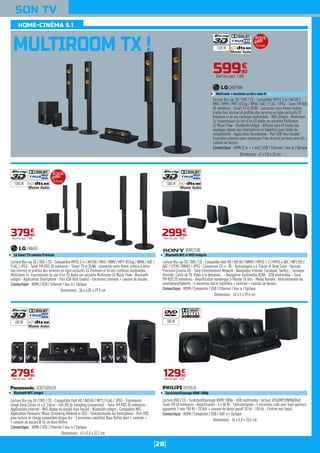 28
SON TV
MULTIROOM TX !
59990
€
Dont éco-part. 1,00€
Lecture Blu-ray 3D / DVD / CD - Compatible MPEG 2-4 / AVCHD /
MKV / WMV / MP3 iD3Tag / WMA / AAC / FLAC / JPEG - Tuner FM RDS
50 mémoires - Smart TV et DLNA : connectez votre Home cinéma
à votre box internet et profitez des services en ligne exclusifs LG
Premium et de vos contenus multimédia - WiFi intégré - Multiroom
Tx: transmission du son d'un CD Audio sur enceinte Multiroom
LG Music Flow - Bluetooth intégré : diffusez sans fil toutes vos
musiques depuis vos Smartphones et tablettes sans limite de
compatibilité - Application Smartphone - Port USB Host (audio) -
Enceintes colonnes avec membrane Fibre Aramid (arrières sans fil) +
caisson de basses.
Connectique : HDMI (2 in + 1 out) / USB / Ethernet / Aux in / Optique
LHB755W
Multiroom + enceintes arrière sans fil
Dimensions : 41 x 5,5 x 26 cm
Lecture Blu-ray 3D / DVD / CD - Compatible MPEG 2-4 / AVCHD / MKV / WMV / MP3 iD3Tag / WMA / AAC /
FLAC / JPEG - Tuner FM RDS 50 mémoires - Smart TV et DLNA : connectez votre Home cinéma à votre
box internet et profitez des services en ligne exclusifs LG Premium et de vos contenus multimédia -
Multiroom Tx: transmission du son d'un CD Audio sur enceinte Multiroom LG Music Flow - Bluetooth
intégré - Application Smartphone - Port USB Host (audio) - Enceintes colonnes + caisson de basses.
Connectique : HDMI / USB / Ethernet / Aux in / Optique
LHB655
LG Smart TV contenu Premium
Dimensions : 36 x 6,05 x 29,9 cm
37990
€
Dont éco-part. 1,00€
Lecture Blu-ray 3D / DVD / CD - Compatible DivX HD / AVCHD / MP3 / FLAC / JPEG - Traitements
image Deep Colour et x.V. Colour - Full HD Up Sampling (conversion) - Tuner FM RDS 30 mémoires -
Applications Internet - WiFi Ready via dongle (non fourni) - Bluetooth intégré - Compatible NFC -
Application Panasonic Music Streaming (Android et iOS) - Télécommande via Smartphone - Port USB
pour lecture et charge compatible disque dur - 5 enceintes satellites Bass Reflex dont 1 centrale +
1 caisson de basses Ø 16 cm Bass Reflex.
Connectique : HDMI / USB / Ethernet / Aux in / Optique
SCBTT405EG9
Bluetooth NFC intégré
Dimensions : 43 x 5,5 x 32,2 cm
27990
€
Dont éco-part. 1,00€
Lecture Blu-ray 3D / DVD / CD - Compatible Xvid HD / AVCHD / WMV9 / MPEG 1-2 / MPEG 4 AVC / MP3 ID3 /
AAC / LPCM / WMA9 / JPEG - Conversion 2D => 3D - Technologies x.v. Colour et Deep Color - Upscale
Precision Cinema HD - Sony Entertainment Network : Navigateur Internet, Facebook, Twitter..., musique
illimitée, Catch up TV, Vidéo à la demande... - Navigateur multimédia DLNA - USB multimédia - Tuner
FM RDS 20 mémoires - Amplification numérique S-Master 24 bits - Media Remote : télécommande via
smartphone/tablette - 4 enceintes micro-satellites + centrale + caisson de basses.
Connectique : HDMI / Composite / USB / Ethernet / Aux in / Optique
BDVE2100
Bluetooth NFC et WiFi intégrés
Dimensions : 43 x 5 x 29,6 cm
29990
€
Dont éco-part. 1,01€
Lecture DVD / CD - Suréchantillonnage HDMI 1080p - USB multimédia : lecture JPEG/MP3/WMA/DivX -
Tuner FM 40 mémoires - Amplification : 6 x 50 W - Télécommande - 5 enceintes cube avec haut-parleurs
apparents 1 voie 150 Hz - 20 kHz + caisson de basse passif 20 Hz - 150 Hz - Finition noir laqué.
Connectique : HDMI / Composite / USB / AUX in / Optique
HTD3510
Suréchantillonnage HDMI 1080p
Dimensions : 36 x 5,8 x 33,5 cm
12990
€
Dont éco-part. 1,01€
1200 W
1000 W 1000 W
600 W 300 W
HOME-CINÉMA 5.1
Multiroom
Multiroom
 