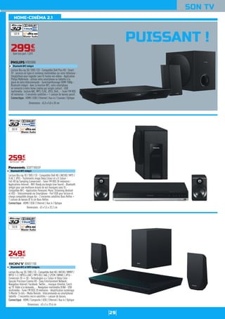 29
SON TV
PUISSANT !
29990
€
Dont éco-part. 1,01€
Lecture Blu-ray 3D / DVD / CD - Compatible DivX HD / AVCHD / MP3 /
FLAC / JPEG - Traitements image Deep Colour et x.V. Colour -
Full HD Up Sampling (conversion) - Tuner FM RDS 30 mémoires -
Applications Internet - WiFi Ready via dongle (non fourni) - Bluetooth
intégré pour une meilleure écoute de vos musiques sans fil -
Compatible NFC - Application Panasonic Music Streaming (Android
et iOS) - Télécommande via Smartphone - Port USB pour lecture et
charge compatible disque dur - 2 enceintes satellites Bass Reflex +
1 caisson de basses Ø 16 cm Bass Reflex.
Connectique : HDMI / USB / Ethernet / Aux in / Optique
SCBTT105EG9
Bluetooth NFC intégré
Dimensions : 43 x 5,5 x 32,2 cm
25990
€
Dont éco-part. 1,00€
Lecture Blu-ray 3D / DVD / CD - Compatible Xvid HD / AVCHD / WMV9 /
MPEG 1-2 / MPEG 4 AVC / MP3 ID3 / AAC / LPCM / WMA9 / JPEG -
Conversion 2D => 3D - Technologies x.v. Colour et Deep Color -
Upscale Precision Cinema HD - Sony Entertainment Network :
Navigateur Internet, Facebook, Twitter..., musique illimitée, Catch
up TV, Vidéo à la demande... - Navigateur multimédia DLNA - USB
multimédia - Tuner FM RDS 20 mémoires - Amplification numérique
S-Master 24 bits - Media Remote : télécommande via smartphone/
tablette - 2 enceintes micro-satellites + caisson de basses.
Connectique : HDMI / Composite / USB / Ethernet / Aux in / Optique
BDVEF1100
Bluetooth NFC et WiFi intégrés
Dimensions : 43 x 5 x 29,6 cm
24990
€
Dont éco-part. 0,55€
Lecture Blu-ray 3D / DVD / CD - Compatible DivX Plus HD - Smart
TV : services en ligne et contenus multimédias sur votre téléviseur -
SimplyShare pour regarder sans fil toutes vos vidéos - Application
Philips MyRemote : utilisez votre smartphone ou tablette à la
place de votre télécommande - Suréchantillonnage HDMI 1080p -
Bluetooth intégré - Avec la fonction NFC, votre smartphone
se connecte à votre home cinéma par simple contact - USB
multimédia : lecture AAC, MP3, FLAC, JPEG, DivX... - Tuner FM RDS
40 mémoires - 2 enceintes satellites + 1 caisson de basses passif.
Connectique : HDMI / USB / Ethernet / Aux in / Coaxiale / Optique
HTB3280G
Bluetooth NFC intégré
Dimensions : 43,5 x 5,8 x 28 cm
500 W
300 W
150 W
HOME-CINÉMA 2.1
 