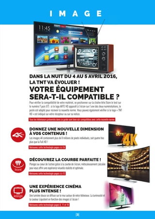 3
I M A G E
DONNEZ UNE NOUVELLE DIMENSION
À VOS CONTENUS !
Lesimages4Kcontiennentplusde8millionsdepixelsindividuels,soitquatrefois
plusquelaFullHD!
Retrouvez cette technologie pages 4 à 16
DÉCOUVREZ LA COURBE PARFAITE !
Plongezaucoeurdel’actiongrâceàlacourbedel’écran,méticuleusementcalculée
pourvousoffriruneexpériencevisuelleréalisteetoptimale.
Retrouvez cette technologie pages 4 à 12
UNE EXPÉRIENCE CINÉMA
PLUS INTENSE !
Unelumièredoucesediffusesurlemurautourdevotretéléviseur.Laluminositéet
lacouleurs’ajustentenfonctiondesimagesàl’écran!
Retrouvez cette technologie pages 8, 11 et 18
DANS LA NUIT DU 4 AU 5 AVRIL 2016,
LA TNT VA ÉVOLUER !
VOTRE ÉQUIPEMENT
SERA-T-IL COMPATIBLE ?
Pour vériﬁer la compatibilité de votre matériel, se positionner sur la chaîne Arte (faire le test sur
le numéro 7 puis 57) : si le logo ARTE HD apparaît à l’écran sur l’une des deux numérotations, le
poste est adapté pour recevoir la nouvelle norme. Vous pouvez également vériﬁer si le logo « TNT
HD » est indiqué sur votre récepteur ou sur sa notice.
Tous les téléviseurs présentés dans ce guide sont bien sûr compatibles avec cette nouvelle norme
Incurvé
Ambilight
 