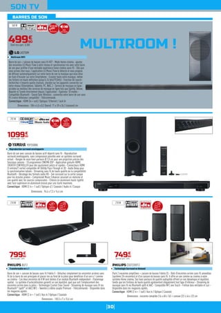 30
BARRES DE SON
SON TV
MULTIROOM !
Calibration
automatique
Barre de son + caisson de basses sans fil Fidelio 5 - Détachez simplement les enceintes arrières sans
fil de la barre de son principale et placez-les au fond de la pièce pour bénéficier d'un son 4.1 comme
au cinéma - Ces deux enceintes de 8 W sont dotées d'un module Bluetooth indépendant - Etalonnage
spatial : Le système d'autocalibration garantit un son équilibré, quel que soit l'emplacement des
enceintes arrière dans la pièce - Technologie Crystal Clear Sound - Streaming de musique sans fil via
Bluetooth®
(aptX®
et AAC) NFC - Tweeters à dôme souple Premium - Télécommande - Disponible dans
les magasins agréés.
Connectique : HDMI (2 in + 1 out) / Aux in / Optique / Coaxiale
B5/12
Transformable en 4.1
Dimensions : 103,5 x 7 x 15,6 cm
79990
€
Dont éco-part. 1,01€
Barre de son + caisson de basses sans fil HS7 - Mode Home-cinéma : ajoutez
des enceintes LG Music Flow à votre réseau et synchronisez-les avec votre barre
de son pour profiter d'une véritable expérience home cinéma sans-fil - Dès que
vous arrivez chez vous, l'application LG Music Flow le détecte et vous propose
de diffuser automatiquement sur votre barre de son la musique que vous étiez
en train d'écouter sur votre Smartphone - Ecoutez toute votre musique, même
les fichiers en haute définition (jusqu'à 24 bits/192kHz) - Fonction All search :
recherchez n'importe quelle chanson, stockée sur les appareils connectés sur
votre réseau (Smartphone, Tablette, PC, NAS..) - Service de musique en ligne :
accédez au meilleur des services de musique en ligne tels que Spotify, Deezer,
Napster et TuneIn directement depuis l'application - Egaliseur 10 modes -
Compatible Bluetooth - Sound Sync Wireless : connectez votre barre de son sans
fil à votre téléviseur compatible - Télécommande.
Connectique : HDMI (in + out) / Optique / Ethernet / Jack In
LAS750M
Multiroom WiFi
Dimensions : 106 x 4,5 x 8,2 (barre) 71 x 39 x 26,1 (caisson) cm
Barre de son avec caisson de basses actif déporté sans fil - Reproduction
surround enveloppante, sans comparaison possible avec un système surround
virtuel - Rangée de seize haut-parleurs Ø 2,8 cm pour une projection précise des
faisceaux sonores - 10 programmes CINEMA DSP - Application gratuite HOME
THEATER CONTROLLER pour des ajustement précis et rapides - Connecteurs HDMI
(3 entrées/1 sortie) compatible 4K 50/60p Pass-Through et 3D - Audio Delay pour
la synchronisation labiale - Streaming sans fil de haute qualité via la compatibilité
Bluetooth - Décodage des formats audio HD - Son surround sur la sortie casque
pour les écoutes privées - Compressed Music Enhancer assurant un réalisme et
une qualité avec les sources compressées - Châssis en aluminium haute rigidité
avec face supérieure en aluminium brossé pour une clarté maximale.
Connectique : HDMI (3 in + 1 out) / Optique x2 / Coaxiale / Audio in / Casque
YSP2500BL
Reproduction surround enveloppante
Dimensions : 94,4 x 7,3 x 14,4 cm
109900
€
Dont éco-part. 1,01€
Pack 2 enceintes amplifiées + caisson de basses Fidelio E5 - Doté d'enceintes arrière sans fil amovibles
(système 2/4 enceintes) et d'un caisson de basses sans fil, il offre un son comme au cinéma à votre
système Home cinéma. Ses haut-parleurs de qualité audiophile offrent un son dynamique et équilibré,
tandis que les finitions de haute qualité agrémentent élégamment tout type d'intérieur - Streaming de
musique sans fil via Bluetooth aptX et AAC - Compatible NFC one Touch - Finition bois véritable et cuir -
Disponible dans les magasins agréés.
Connectique : HDMI (2 in + 1 out) / Aux in / Optique / Coaxiale
CSS7235Y/12
Technologie Surround on Demand
Dimensions : enceinte complète (16 x 40 x 16) + caisson (22 x 44 x 22) cm
74990
€
Dont éco-part. 1,01€
360 W
292 W
210 W 210 W
49990
€
Dont éco-part. 0,30€
Multiroom
Audio
hauterésolution
Audio
hauterésolution
Calibration
automatique ModulableModulable
 
