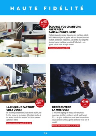 35
H A U T E F I D É L I T É
REDÉCOUVREZ
LA MUSIQUE !
Lemp3
arendulepartagedemusiqueplusfacile,maisla
compressiondesﬁchiersentraîneunepertedequalitésonore.
Grâceàlacapturenumériquesansperte,l’audiohauterésolution,
viauneconnexionnumérique,permetderetrouverunsonricheet
complet.
Retrouvez cette fonction pages 30, 33, 34 , 36 et 38
LA MUSIQUE PARTOUT
CHEZ VOUS !
Lesenceintesplacéesdansdespiècesséparéespeuventjouer
lamêmemusiqueoudesmusiquesdifférentesenfonctionde
vosbesoins.Contrôlez-lesavecvotreSmartphonegrâceaux
applicationsdédiées.
Retrouvez ces systèmes pages 28, 30, 38 et 40
ÉCOUTEZ VOS CHANSONS
PRÉFÉRÉES
SANS AUCUNE LIMITE
Proﬁtezdetoutevotremusiquestockéesurvotresmartphone,tablette
ouPC!Ilvoussufﬁtjustedel’appaireravecvotrerécepteurcompatible
Bluetooth(Barredeson,micro-chaîne…).LafonctionNFCvouspermet
deconnectervotresmartphonecompatibleNFC/Bluetoothàvotre
appareilaudiodesonenunsimplecontact!
Retrouvez cette fonction pages 38 à 43
BluetoothTM
NFC
Audio
hauterésolutionMultiroom
 