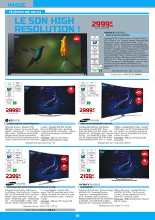 6
TÉLÉVISEURS 139 CM
IMAGE
LE SON HIGH
RESOLUTION !
140cm
Technologie 3D passive - Résolution 1920 x
1080 pixels - Traitement d'image Triple XD Engine -
Mode ISF - Convertisseur 2D => 3D - Tuner Satellite
DVB-S2 intégré - Smart TV avec interface WebOS,
navigateur Internet, fonction Recommandation,
Reconnaissance vocale, Reconnaissance gestuelle
en option (caméra non fournie), Dual Play (Lunettes
en option) - Compatible DLNA, MHL, Intel WiDi,
Miracast et HbbTV - WiFi intégré - Skype Ready -
Enregistrement via USB et Time Shifting - Livré avec
4 paires de lunettes passives et télécommande
Magic Control.
Connectique : HDMI (x4) / YUV-Péritel via
adaptateur / USB (x3) / Ethernet / Optique
55EC930V
La qualité d'image OLED associé au design incurvé
Dimensions écran seul : 122,5 x 71,5 x 8 cm
299900
€
Dont éco-part. 4,00€
WIFI
Intégré
Puissance
2 x 20 W
OLED
énergie A
HDTV
1080p
TV
Connectée
Technologie 3D Full HD active - UHD-Dimming -
Precision Black - Compatible HEVC - Picture
Quality Index 2000 Hz - Auto Depth Enhancer - Peek
Illuminator HDR - UHD Upscaling Engine - Processeur
Octa Core - Tuner Satellite DVB-S2 intégré - Double
tuner HD - Enregistrement via USB et Time Shifting -
Système d'exploitation TIZEN - Smart TV - Partage
TV/Mobile - Compatible HbbTV et Skype - Bluetooth
et WiFi intégrés - Son DTS Premium Audio avec 6 HP
dont 2 woofers - Future Ready grâce au boîtier One
Connect - Livré avec télécommande Smart Control -
Lunettes 3D en option.
Connectique : HDMI (x4) / YUV / Ethernet / USB
(x3) / Optique
UE55JS9000
Dalle S-UHD avec technologie Nano Crystal Color
Dimensions écran seul : 124,85 x 71,37 x 9,07 cm
299900
€
Dont éco-part. 4,00€
138cm
Existe en 163 cm : UE65JU7500 à 3499,00 €.
Technologie 3D Full HD active - UHD-Dimming -
Local Dimming - Dalle Ultra Clear Pro - Compatible
HEVC - Picture Quality Index 1400 Hz - Auto Depth
Enhancer : donne une profondeur inédite à vos
images - UHD Upscaling Engine - Processeur Quad
Core + - Tuner Satellite DVB-S2 intégré - Double
tuner HD - Système d'exploitation TIZEN - Smart
TV - Partage TV/Mobile - Bluetooth et WiFi
intégrés - Son DTS Premium Audio avec 4 HP dont
2 woofers - Mini-boîtier One Connect inclus - Livré
avec télécommande Smart Control - Lunettes 3D
en option.
Connectique : HDMI (x4) / YUV / Ethernet / USB
(x3) / Optique
UE55JU7500
Peek Illuminator HDR : renforce la luminosité de certaines zones de l'image
Dimensions écran seul : 123,85 x 71,53 x 11,37 cm
239900
€
Dont éco-part. 4,00€
Technologie 3D Full HD active - Traitement d'image
4K X-Reality PRO - Technologie Triluminos -
Conversion 4K - Technologie MotionFlow XR
800 Hz - Processeur Sony X1 ultra puissant -
Navigation simplifiée avec One-Flick Entertainment
et Androïd TV - Tuner Satellite DVB-S2 intégré -
Double tuner HD - Enregistrement via USB et Time
Shifting - WiFi intégré - Compatible WiFi direct,
HbbTV, MHL, NFC et DLNA - Son S-force Front
Surround - Livré avec télécommande TouchPad
(micro, NFC) - Lunettes 3D en option.
Connectique : HDMI (x4) / YUV / Péritel / Ethernet /
USB (x3) / Optique
KD55S8505CB
La courbe parfaite !
Dimensions écran seul : 123,4 x 71,9 x 9,9 cm
219900
€
Dont éco-part. 10,50€
WIFI
Intégré
Puissance
2 x 10 W
TV
Connectée
LED
Edge
énergie A
UHD 4 K
2160p
Fluidité
800 Hz
299900
€
Dont éco-part. 8,03€
Existe en 164 cm : KD65X9305CB à 3999,00 €.
Technologie 3D Full HD active - Traitement d'image 4K X-Reality
PRO - Prêt pour le futur : intègre les nouveaux standards de la 4K :
décodeur HEVC intégré, compatibilité VP9, HDMI 2.0, HDCP 2.2) -
Technologie Triluminos - Rétroéclairage X-tended Dynamic Range -
Convertisseur 2D => 3D - Conversion 4K - Technologie MotionFlow
XR 1200 Hz - Processeur Sony X1 ultra puissant pour un affichage
optimal en temps réel - Navigation simplifiée avec One-Flick
Entertainment et Androïd TV (Applications, films, Voice Search...) -
Tuner Satellite DVB-S2 intégré - Double tuner HD - Enregistrement
via USB et Time Shifting - WiFi intégré - Compatible WiFi direct,
HbbTV, MHL, NFC et DLNA - Son High Resolution avec traitement
DSEE HX - Haut-parleurs à fluide magnétique - Livré avec 2 paires
de lunettes 3D et télécommande TouchPad (micro, NFC).
Connectique : HDMI 2.0 (x4) / YUV / Péritel / Ethernet / USB (x3) /
Optique
KD55X9305CB
Quand la 4K rencontre l'audio Hi-Res !
Dimensions écran seul : 148,4 x 74,4 x 9 cm
WIFI
Intégré
Puissance
4 x 12,5 + 2 x 20 W
TV
Connectée
LED
Edge local
énergie B
UHD 4 K
2160p
Fluidité
1200 Hz
139cm
138cm
WIFI
Intégré
TV
Connectée
LED
Edge local
énergie A
UHD 4 K
2160p
Fluidité
2000 Hz
Puissance
2 x 20 + 2 x 10 W
WIFI
Intégré
TV
Connectée
LED
Edge local
énergie A+
UHD 4 K
2160p
Fluidité
1400 Hz
Puissance
2 x 10 + 2 x 10 W
139cm
Incurvé
Incurvé
Incurvé
Incurvé
 