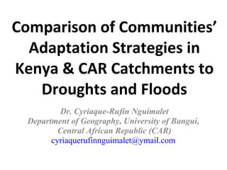 Comparison of Communities’ Adaptation Strategies in Kenya & CAR Catchments to Droughts and Floods Dr. Cyriaque-Rufin Nguimalet Department of Geography, University of Bangui,  Central African Republic (CAR) [email_address]   