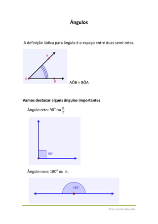 Ângulos<br /> A definição lúdica para ângulo é o espaço entre duas semi-retas. <br />  AÔB = BÔA<br />Vamos destacar alguns ângulos importantes <br />Ângulo reto: 90o ou π2.<br /> <br />Ângulo raso: 180o ou  π.<br /> <br />Ângulo de uma volta: 360o ou 2π. <br />Ângulo agudo: é o ângulo cuja sua medida é menor que a de um ângulo reto.<br />  <br /> Ângulo obtuso: é o ângulo cuja sua medida é maior que a de um ângulo reto e menor que a de um raso.   <br />Temos que destacar a medida de ângulo o grau (º).1º = 60’ minutos e1' =  60” segundos<br /> <br />Ângulos complementares e suplementares<br />Ângulos Complementares – são aqueles em que a soma é 90º45º e 45º55º e 35º80º e 10º <br />Ângulos Suplementares – são aqueles em que a soma é 180º140º e 40º130º e 50º70º e 110º <br />Ângulos colaterais e alternos<br />Colaterais externos: são ângulos que estão do mesmo lado da reta transversal fora das retas paralelas.<br />480636-4932     <br />     α e λα e θθ e ββ e λsão adjacentese suplementares<br />λ e θα e βOs ângulos são congruentes e  opostos pelo vértice<br />Correspondentes: estão na mesma posição<br /> γ e ζ∝e εδ e ηβ e θ note que os ângulos são congruentes<br />Alterno Interno: são os ângulos que estão em lados diferentes da reta transversal entre as retas paralelas.<br /> δ e ζβ e ε note que os ângulos são congruentes<br />Alterno Externo: são ângulos que estão em lados diferentes da reta transversal fora das retas paralelas.<br />∝e θγ e η note que os ângulos são congruentes<br />Colaterais Internos: são ângulos que estão do mesmo lado da reta transversal entre as retas paralelas.<br />δ e εβ e ζ são suplementares (a soma é=180°)<br />Colaterais Externos: são ângulos que estão do mesmo lado da reta transversal fora das retas paralelas.<br />∝e ηγ e θsão suplementares ( a soma dos ângulos=180°)<br />