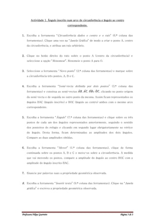 Actividade 1. Ângulo inscrito num arco de circunferência e ângulo ao centro
                                      correspondente.


1. Escolha a ferramenta “Circunferência dados o centro e o raio” (6.ª coluna das
     ferramentas). Clique uma vez na “Janela Gráfica” de modo a criar o ponto A, centro
     da circunferência, e atribua um raio arbitrário.


2. Clique no botão direito do rato sobre o ponto A (centro da circunferência) e
     seleccione a opção “Renomear”. Renomeie o ponto A para O.


3. Seleccione a ferramenta “Novo ponto” (2.ª coluna das ferramentas) e marque sobre
     a circunferência três pontos, A, B e C.


4. Escolha a ferramenta “Semi-recta definida por dois pontos” (3.ª coluna das

     ferramentas) e construa as semi-rectas       ,     ,   e   , clicando no ponto origem

     da semi-recta e de seguida no outro ponto da mesma. Assim ficam representados os
     ângulos BAC (ângulo inscrito) e BOC (ângulo ao centro) ambos com o mesmo arco
     correspondente.


5. Escolha a ferramenta “Ângulo” (7.ª coluna das ferramentas) e clique sobre os três
     pontos de cada um dos ângulos representados anteriormente, seguindo o sentido
     dos ponteiros do relógio e clicando em segundo lugar obrigatoriamente no vértice
     do ângulo. Desta forma, ficam determinadas as amplitudes dos dois ângulos.
     Compare as duas amplitudes obtidas.


6. Escolha a ferramenta “Mover” (1.ª coluna das ferramentas), clique de forma
     continuada sobre os pontos A, B e C e mova-os sobre a circunferência. À medida
     que vai movendo os pontos, compare a amplitude do ângulo ao centro BOC com a
     amplitude do ângulo inscrito BAC.


7. Enuncie por palavras suas a propriedade geométrica observada.


8. Escolha a ferramenta “Inserir texto” (9.ª coluna das ferramentas). Clique na “Janela
     gráfica” e escreva a propriedade geométrica observada.




Professora Filipa Guerreiro                                                     Página 3 de 3
 