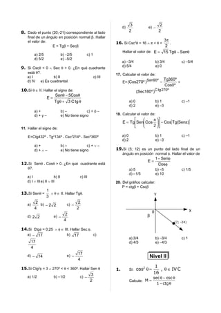 3                         2
                                                                      d)                    e) −
8. Dado el punto (20;-21) correspondiente al lado                            2                        2
    final de un ángulo en posición normal β. Hallar
    el valor de:                                                                              3π
                                                                 16. Si Csc2θ = 16 ∧ π < θ <     .
                   E = Tgβ + Secβ                                                              2
                                                                      Hallar el valor de: E = 15 Tgθ − Senθ
          a) 2/5                b) –2/5          c) 1
          d) 5/2                e) –5/2
                                                                      a) –3/4                       b) 3/4            c) –5/4
                                                                      d) 5/4                        e) 0
9. Si Cscθ < 0 ∧ Sec θ > 0. ¿En qué cuadrante
   está θ?.
                                                                 17. Calcular el valor de:
   a) I          b) II                                  c) III
                                                                                                           Tg360º
   d) IV e) Es cuadrantal                                             E= (Cos270º )Sen90º −                       +
                                                                                                           Cos0º
10.Si θ ∈ II. Hallar el signo de:                                                   (Sec180º )C tg 270º
                     Senθ − 5Cosθ
               E=
                     Tgθ + 3 C tg θ                                          a) 0                   b) 1              c) –1
                                                                             d) 2                   e) –3
          a) +                  b) –            c) + ó –
          d) + y –              e) No tiene signo                18. Calcular el valor de:
                                                                                   π 
                                                                      E = TgSen Cos  − Cos[ Tg(Senπ)]
                                                                                   2 
11. Hallar el signo de:

    E=Ctg432º . Tg2134º . Csc3214º . Sec4360º                         a) 0                          b) 1              c) –1
                                                                      d) 2                          e) –3
          a) +                  b) –            c) + ∨ –
          d) + ∧ –              e) No tiene signo                19.Si (5; 12) es un punto del lado final de un
                                                                      ángulo en posición normal φ. Hallar el valor de
                                                                                                    1 − Senφ
                                                                                            E=
12.Si Senθ . Cosθ > 0. ¿En qué cuadrante está                                                         Cosφ
    θ?.                                                                      a) 5                   b) –5             c) 1/5
                                                                             d) –1/5                e) 10
   a) I                 b) II               c) III
   d) I ∨ III e) II ∨ III                                        20. Del gráfico calcular:
                                                                     P = ctgβ + Cscβ
             1
13.Si Senθ =    ∧ θ ∈ II. Hallar Tgθ.                                                            Y
             3
        2                         2
   a)     b) − 2 2         c) −
       4                         2
                                                                                                0                            X
                          2                                                                 β
   d) 2 2        e) −
                         4                                                                                      (7; -24)

14.Si Ctgφ = 0,25 ∧ φ ∈ III. Hallar Sec φ.
  a) − 17                 b) 17            c)
                                                                             a) 3/4                 b) –3/4           c) 1
      17                                                                     d) 4/3                 e) –4/3
      4
                                          17
   d) − 14                         e) −                                                     Nivel II
                                          4

15.Si Ctg2φ = 3 ∧ 270º < θ < 360º. Hallar Sen θ                                         2        1
                                                                 1.          Si: cos θ =           , θ ∈ IV C
                                          3                                                     16
  a) 1/2           b) –1/2         c) −                                                         sec θ − csc θ
                                         2                                   Calcule: M =
                                                                                                  1 − ctg θ
 