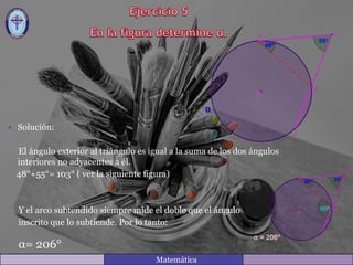 • Solución:
El ángulo exterior al triángulo es igual a la suma de los dos ángulos
interiores no adyacentes a él.
48°+55°= 103° ( ver la siguiente figura)
Y el arco subtendido siempre mide el doble que el ángulo
inscrito que lo subtiende. Por lo tanto:
α= 206°
Matemática