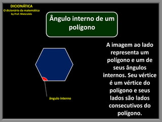 DICIONÁTICA
O dicionário da matemática
     by Prof. Materaldo

                             Ângulo interno de um
                                   polígono

                                                A imagem ao lado
                                                  representa um
                                                polígono e um de
                                                   seus ângulos
                                              internos. Seu vértice
                                                 é um vértice do
                                                 polígono e seus
                             ângulo interno      lados são lados
                                                 consecutivos do
                                                     polígono.
 