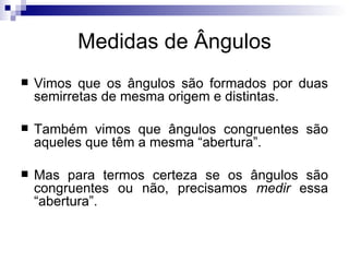 Medidas de Ângulos Vimos que os ângulos são formados por duas semirretas de mesma origem e distintas. Também vimos que ângulos congruentes são aqueles que têm a mesma “abertura”. Mas para termos certeza se os ângulos são congruentes ou não, precisamos  medir  essa “abertura”. 