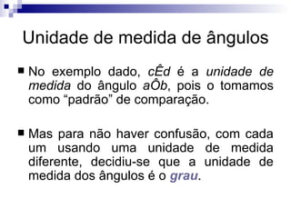 Unidade de medida de ângulos No exemplo dado,  cÊd  é a  unidade de medida  do ângulo  aÔb , pois o tomamos como “padrão” de comparação. Mas para não haver confusão, com cada um usando uma unidade de medida diferente, decidiu-se que a unidade de medida dos ângulos é o  grau . 