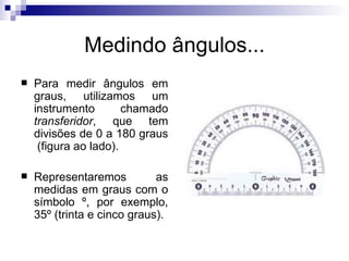 Medindo ângulos... Para medir ângulos em graus, utilizamos um instrumento chamado  transferidor , que tem divisões de 0 a 180 graus  (figura ao lado). Representaremos as medidas em graus com o símbolo º, por exemplo, 35º (trinta e cinco graus). 