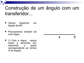Construção de um ângulo com um transferidor... Vamos desenhar um ângulo de 60º. Precisaremos também de uma régua. 1) Com a régua,  vamos traçar a semirreta Oa, marcando o ponto correspondente ao vértice  O  do ângulo. 
