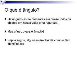 O que é ângulo? Os ângulos estão presentes em quase todos os objetos em nossa volta e na natureza. Mas afinal, o que é ângulo? Veja a seguir, alguns exemplos de como é fácil identificá-los 