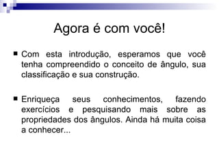 Agora é com você! Com esta introdução, esperamos que você tenha compreendido o conceito de ângulo, sua classificação e sua construção. Enriqueça seus conhecimentos, fazendo exercícios e pesquisando mais sobre as propriedades dos ângulos. Ainda há muita coisa a conhecer... 