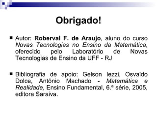 Obrigado! Autor:  Roberval F. de Araujo , aluno do curso  Novas Tecnologias no Ensino da Matemática , oferecido pelo Laboratório de Novas Tecnologias de Ensino da UFF - RJ Bibliografia de apoio: Gelson Iezzi, Osvaldo Dolce, Antônio Machado -  Matemática e Realidade , Ensino Fundamental, 6.ª série, 2005, editora Saraiva. 