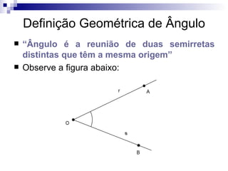Definição Geométrica de Ângulo “ Ângulo é a reunião de duas semirretas distintas que têm a mesma origem” Observe a figura abaixo: 
