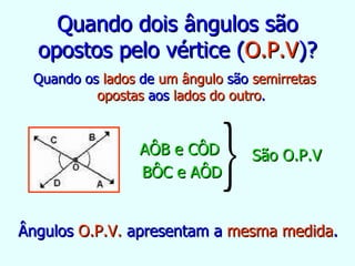 Quando dois ângulos são opostos pelo vértice ( O.P.V )? Quando os  lados  de  um ângulo  são  semirretas opostas  aos  lados do outro . Ângulos  O.P.V.  apresentam a  mesma medida . AÔB e CÔD  BÔC e AÔD São O.P.V 