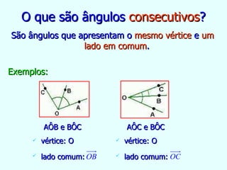 O que são ângulos  consecutivos ? São ângulos que apresentam o  mesmo vértice  e  um lado em comum . Exemplos: AÔB e BÔC vértice: O lado comum:   AÔC e BÔC vértice: O lado comum:   