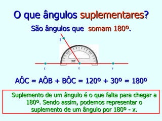 O que ângulos  suplementares ? São ângulos que  somam 180º . AÔC = AÔB + BÔC = 120º + 30º = 180º Suplemento de um ângulo é o que falta para chegar a 180º. Sendo assim, podemos representar o suplemento de um ângulo por 180º - x. B C A O 
