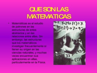 QUE SON LAS MATEMATICAS Matemáticas es el estudio de patrones en las estructuras de entes abstractos y en las relaciones entre ellas. Sin embargo, las estructuras que los matemáticos investigan frecuentemente sí tienen su origen en las ciencias naturales, y muchas veces encuentran sus aplicaciones en ellas, particularmente en la Física. 